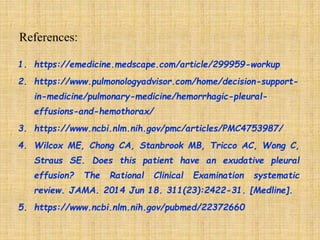 1. https://emedicine.medscape.com/article/299959-workup
2. https://www.pulmonologyadvisor.com/home/decision-support-
in-medicine/pulmonary-medicine/hemorrhagic-pleural-
effusions-and-hemothorax/
3. https://www.ncbi.nlm.nih.gov/pmc/articles/PMC4753987/
4. Wilcox ME, Chong CA, Stanbrook MB, Tricco AC, Wong C,
Straus SE. Does this patient have an exudative pleural
effusion? The Rational Clinical Examination systematic
review. JAMA. 2014 Jun 18. 311(23):2422-31. [Medline].
5. https://www.ncbi.nlm.nih.gov/pubmed/22372660
 