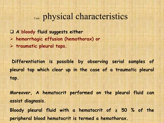  A bloody fluid suggests either
 hemorrhagic effusion (hemothorax) or
 traumatic pleural taps.
Differentiation is possible by observing serial samples of
pleural tap which clear up in the case of a traumatic pleural
tap.
Moreover, A hematocrit performed on the pleural fluid can
assist diagnosis.
Bloody pleural fluid with a hematocrit of ≥ 50 % of the
peripheral blood hematocrit is termed a hemothorax.
 