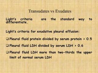 Light’s criteria are the standard way to
differentiate.
Light’s criteria for exudative pleural effusion:
 Pleural fluid protein divided by serum protein > 0.5
 Pleural fluid LDH divided by serum LDH > 0.6
 Pleural fluid LDH more than two-thirds the upper
limit of normal serum LDH
 