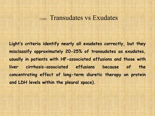Light’s criteria identify nearly all exudates correctly, but they
misclassify approximately 20-25% of transudates as exudates,
usually in patients with HF-associated effusions and those with
liver cirrhosis-associated effusions because of the
concentrating effect of long-term diuretic therapy on protein
and LDH levels within the pleural space).
 