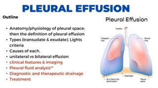 PLEURAL EFFUSION
Outline
• Anatomy/physiology of pleural space;
then the definition of pleural effusion
• Types (transudate & exudate). Lights
criteria
• Causes of each.
• unilateral vs bilateral effusion
• clinical features & imaging
• Pleural fluid analysis**
• Diagnostic and therapeutic drainage
• Treatment
 