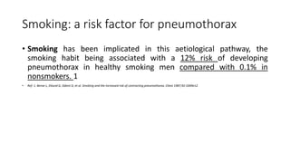 Smoking: a risk factor for pneumothorax
• Smoking has been implicated in this aetiological pathway, the
smoking habit being associated with a 12% risk of developing
pneumothorax in healthy smoking men compared with 0.1% in
nonsmokers. 1
• Ref: 1. Bense L, Eklund G, Odont D, et al. Smoking and the increased risk of contracting pneumothorax. Chest 1987;92:1009e12.
 