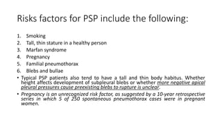 Risks factors for PSP include the following:
1. Smoking
2. Tall, thin stature in a healthy person
3. Marfan syndrome
4. Pregnancy
5. Familial pneumothorax
6. Blebs and bullae
• Typical PSP patients also tend to have a tall and thin body habitus. Whether
height affects development of subpleural blebs or whether more negative apical
pleural pressures cause preexisting blebs to rupture is unclear.
• Pregnancy is an unrecognized risk factor, as suggested by a 10-year retrospective
series in which 5 of 250 spontaneous pneumothorax cases were in pregnant
women.
 
