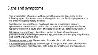Signs and symptoms
• The presentation of patients with pneumothorax varies depending on the
following types of pneumothorax and ranges from completely asymptomatic to
life-threatening respiratory distress:
• Spontaneous pneumothorax: No clinical signs or symptoms in primary
spontaneous pneumothorax until a bleb ruptures and causes pneumothorax;
typically, the result is acute onset of chest pain and SOB, particularly with SSP
• Iatrogenic pneumothorax: Symptoms similar to those of spontaneous
pneumothorax, depending on patient’s age, presence of underlying lung disease,
and extent of pneumothorax
• Tension pneumothorax: Hypotension, hypoxia, chest pain, dyspnea
• Catamenial pneumothorax: Women aged 30-40 years with onset of symptoms
within 48 hours of menstruation, right-sided pneumothorax, and recurrence.
 