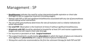 Management : SP
• Breathlessness indicates the need for active intervention(needle aspiration or chest tube
drainage) as well as supportive treatment (including oxygen).
• Patients with PSP or SSP and significant breathlessness associated with any size of pneumothorax
should undergo active intervention.
• The size of the pneumothorax determines the rate of resolution and is a relative indication for
active intervention.
• For small PSP: Observation is the treatment of choice if without significant breathlessness.
• All patients with SSP should be admitted to hospital for at least 24 h and receive supplemental
oxygen and most will require chest tube drainage.
• For recurrent or persistent air leak : Surgical treatment
• The surgical treatments usually involve pleurodesis (in which the layers of pleura are induced to
stick together) or pleurectomy (the surgical removal of pleural membranes).
• Tetracycline used to be recommended as the first-line sclerosant therapy for both PSP and SSP.
 