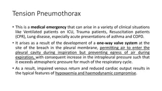 Tension Pneumothorax
• This is a medical emergency that can arise in a variety of clinical situations
like Ventilated patients on ICU, Trauma patients, Resuscitation patients
(CPR), Lung disease, especially acute presentations of asthma and COPD.
• It arises as a result of the development of a one-way valve system at the
site of the breach in the pleural membrane, permitting air to enter the
pleural cavity during inspiration but preventing egress of air during
expiration, with consequent increase in the intrapleural pressure such that
it exceeds atmospheric pressure for much of the respiratory cycle.
• As a result, impaired venous return and reduced cardiac output results in
the typical features of hypoxaemia and haemodynamic compromise.
 