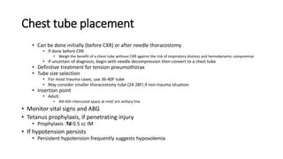 Chest tube placement
• Can be done initially (before CXR) or after needle thoracostomy
• If done before CXR
• Weigh the benefit of a chest tube without CXR against the risk of respiratory distress and hemodynamic compromise
• If uncertain of diagnosis, begin with needle decompression then convert to a chest tube
• Definitive treatment for tension pneumothorax
• Tube size selection
• For most trauma cases, use 36-40F tube
• May consider smaller thoracostomy tube (24-28F) if non-trauma situation
• Insertion point
• Adult:
• 4th-6th intercostal space at mid/ ant axillary line
• Monitor vital signs and ABG
• Tetanus prophylaxis, if penetrating injury
• Prophylaxis :Td 0.5 cc IM
• If hypotension persists
• Persistent hypotension frequently suggests hypovolemia
 