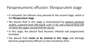 Parapneumonic effusion: fibropurulent stage
• If untreated, the effusion may proceed to the second stage, which is
the fibropurulent stage.
• The pleural fluid in this stage is characterized by positive bacterial
studies, a glucose level <60 mg/dl, a pH <7.20, and a pleural fluid LDH
>3 times the upper normal limit for serum.
• In this stage, the pleural fluid becomes infected and progressively
loculated.
• The pleural fluid needs to be drained in this stage and drainage
becomes progressively difficult as more loculations form.
 