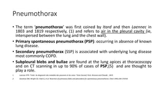 Pneumothorax
• The term ‘pneumothorax’ was first coined by Itard and then Laennec in
1803 and 1819 respectively, (1) and refers to air in the pleural cavity (ie,
interspersed between the lung and the chest wall).
• Primary spontaneous pneumothorax (PSP): occurring in absence of known
lung disease.
• Secondary pneumothorax (SSP) is associated with underlying lung disease
most commonly COPD.
• Subpleural blebs and bullae are found at the lung apices at thoracoscopy
and on CT scanning in up to 90% of cases of PSP,(5) and are thought to
play a role.
1. Laennec RTH. Traite´ du diagnostic des maladies des poumons et du coeur. Tome Second, Paris: Brosson and Chaude´, 1819.
2. Donahue DM, Wright CD, Viale G, et al. Resection of pulmonary blebs and pleurodesis for spontaneous pneumothorax. Chest 1993;104:1767e9.
 
