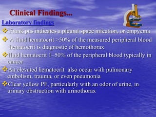 Clinical Findings...
Laboratory findings
 Frank pus indicates a pleural space infection, or empyema
 A fluid hematocrit >50% of the measured peripheral blood
hematocrit is diagnostic of hemothorax
fluid hematocrit 1–50% of the peripheral blood typically in
cancer
An elevated hematocrit also occur with pulmonary
embolism, trauma, or even pneumonia
Clear yellow PF, particularly with an odor of urine, in
urinary obstruction with urinothorax
 