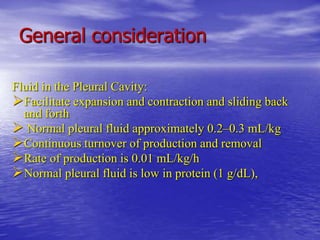General consideration
Fluid in the Pleural Cavity:
Facilitate expansion and contraction and sliding back
and forth
 Normal pleural fluid approximately 0.2–0.3 mL/kg
Continuous turnover of production and removal
Rate of production is 0.01 mL/kg/h
Normal pleural fluid is low in protein (1 g/dL),
 