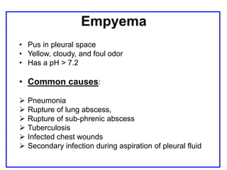 Empyema
• Pus in pleural space
• Yellow, cloudy, and foul odor
• Has a pH > 7.2
• Common causes:
 Pneumonia
 Rupture of lung abscess,
 Rupture of sub-phrenic abscess
 Tuberculosis
 Infected chest wounds
 Secondary infection during aspiration of pleural fluid
 