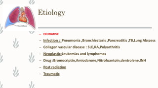 Etiology
– EXUDATIVE
– Infection : Pneumonia ,Bronchiectasis ,Pancreatitis ,TB,Lung Abscess
– Collagen vascular disease : SLE,RA,Polyarthritis
– Neoplastic:Leukemias and lymphomas
– Drug :Bromocriptin,Amiodarone,Nitrofuantoin,dentrolene,INH
– Post radiation
– Traumatic
 