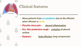 Clinical features
– Many patients have no symptoms due to the effusion
when effusion is small.
– Pleuritic chest pain : pleural inflammation
– Dry- Non productive cough : irritation of pleural
surface
– Dyspnea : large effusion--lung compression
 