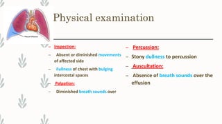Physical examination
– Inspection:
– Absent or diminished movements
of affected side
– Fullness of chest with bulging
intercostal spaces
– Palpation:
– Diminished breath sounds over
– Percussion:
– Stony dullness to percussion
– Auscultation:
– Absence of breath sounds over the
effusion
 