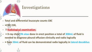 Investigations
– Total and differential leucocyte counts CBC
– •CRP, ESR,
– Radiological examination:
– • X-ray chest PA view done in erect position-a total of 300mL of fluid is
needed to diagnose pleural effusion clinically and radio logically
– • Even 50mL of fluid can be demonstrated radio logically in lateral decubitus
 