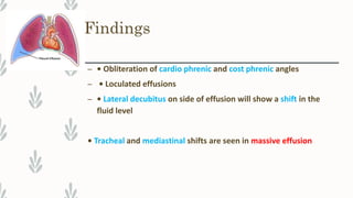 Findings
– • Obliteration of cardio phrenic and cost phrenic angles
– • Loculated effusions
– • Lateral decubitus on side of effusion will show a shift in the
fluid level
• Tracheal and mediastinal shifts are seen in massive effusion
 
