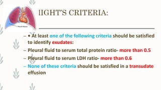 lIGHT’S CRITERIA:
– • At least one of the following criteria should be satisfied
to identify exudates:
– Pleural fluid to serum total protein ratio- more than 0.5
– Pleural fluid to serum LDH ratio- more than 0.6
– None of these criteria should be satisfied in a transudate
effusion
 