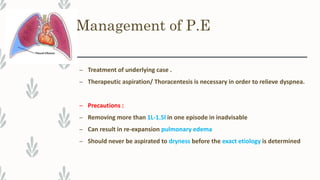 Management of P.E
– Treatment of underlying case .
– Therapeutic aspiration/ Thoracentesis is necessary in order to relieve dyspnea.
– Precautions :
– Removing more than 1L-1.5l in one episode in inadvisable
– Can result in re-expansion pulmonary edema
– Should never be aspirated to dryness before the exact etiology is determined
 
