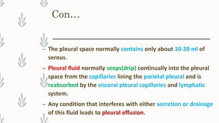Con…
– The pleural space normally contains only about 10-20 ml of
serous.
– Pleural fluid normally seeps(drip) continually into the pleural
space from the capillaries lining the parietal pleural and is
reabsorbed by the visceral pleural capillaries and lymphatic
system.
– Any condition that interferes with either secretion or drainage
of this fluid leads to pleural effusion.
 