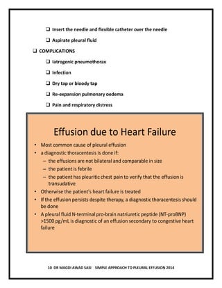 10 DR MAGDI AWAD SASI SIMPLE APPROACH TO PLEURAL EFFUSION 2014
 Insert the needle and flexible catheter over the needle
 Aspirate pleural fluid
 COMPLICATIONS
 Iatrogenic pneumothorax
 Infection
 Dry tap or bloody tap
 Re-expansion pulmonary oedema
 Pain and respiratory distress
Effusion due to Heart Failure
• Most common cause of pleural effusion
• a diagnostic thoracentesis is done if:
– the effusions are not bilateral and comparable in size
– the patient is febrile
– the patient has pleuritic chest pain to verify that the effusion is
transudative
• Otherwise the patient's heart failure is treated
• If the effusion persists despite therapy, a diagnosticthoracentesis should
be done
• A pleural fluid N-terminal pro-brain natriuretic peptide (NT-proBNP)
>1500 pg/mL is diagnostic of an effusion secondary to congestive heart
failure
 