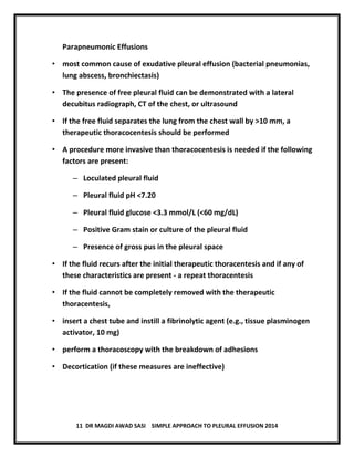 11 DR MAGDI AWAD SASI SIMPLE APPROACH TO PLEURAL EFFUSION 2014
Parapneumonic Effusions
• most common cause of exudative pleural effusion (bacterial pneumonias,
lung abscess, bronchiectasis)
• The presence of free pleural fluid can be demonstrated with a lateral
decubitus radiograph, CT of the chest, or ultrasound
• If the free fluid separates the lung from the chest wall by >10 mm, a
therapeutic thoracocentesis should be performed
• A procedure more invasive than thoracocentesis is needed if the following
factors are present:
– Loculated pleural fluid
– Pleural fluid pH <7.20
– Pleural fluid glucose <3.3 mmol/L (<60 mg/dL)
– Positive Gram stain or culture of the pleural fluid
– Presence of gross pus in the pleural space
• If the fluid recurs after the initial therapeutic thoracentesis and if any of
these characteristics are present - a repeat thoracentesis
• If the fluid cannot be completely removed with the therapeutic
thoracentesis,
• insert a chest tube and instill a fibrinolytic agent (e.g., tissue plasminogen
activator, 10 mg)
• perform a thoracoscopy with the breakdown of adhesions
• Decortication (if these measures are ineffective)
 