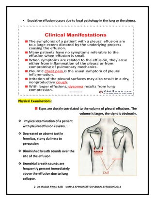 2 DR MAGDI AWAD SASI SIMPLE APPROACH TO PLEURAL EFFUSION 2014
• Exudative effusion occurs due to local pathology in the lung or the pleura.
Clinical Manifestations
The symptoms of a patient with a pleural effusion are
to a large extent dictated by the underlying process
causing the effusion.
Many patients have no symptoms referable to the
effusion when effusion is small.
When symptoms are related to the effusion, they arise
either from inflammation of the pleura or from
compromise of pulmonary mechanics.
Pleuritic chest pain is the usual symptom of pleural
inflammation.
Irritation of the pleural surfaces may also result in a dry,
nonproductive cough.
With larger effusions, dyspnea results from lung
compression. 15Dr. Canmao xie
Physical Examinations:
Signs are closely correlated to the volume of pleural effusions. The
volume is larger, the signs is obviously.
 Physical examination of a patient
with pleural effusion reveals :
 Decreased or absent tactile
fremitus, stony dullness to
percussion
 Diminished breath sounds over the
site of the effusion
 Bronchial breath sounds are
frequently present immediately
above the effusion due to lung
collapse.
 