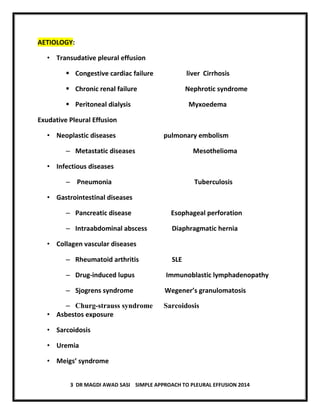 3 DR MAGDI AWAD SASI SIMPLE APPROACH TO PLEURAL EFFUSION 2014
AETIOLOGY:
• Transudative pleural effusion
 Congestive cardiac failure liver Cirrhosis
 Chronic renal failure Nephrotic syndrome
 Peritoneal dialysis Myxoedema
Exudative Pleural Effusion
• Neoplastic diseases pulmonary embolism
– Metastatic diseases Mesothelioma
• Infectious diseases
– Pneumonia Tuberculosis
• Gastrointestinal diseases
– Pancreatic disease Esophageal perforation
– Intraabdominal abscess Diaphragmatic hernia
• Collagen vascular diseases
– Rheumatoid arthritis SLE
– Drug-induced lupus Immunoblastic lymphadenopathy
– Sjogrens syndrome Wegener’s granulomatosis
– Churg-strauss syndrome Sarcoidosis
• Asbestos exposure
• Sarcoidosis
• Uremia
• Meigs’ syndrome
 