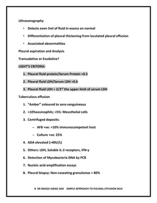 8 DR MAGDI AWAD SASI SIMPLE APPROACH TO PLEURAL EFFUSION 2014
Ultrasonography
• Detects even 5ml of fluid in excess on normal
• Differentiation of pleural thickening from loculated pleural effusion
• Associated abnormalities
Pleural aspiration and Analysis
Transudative or Exudative?
LIGHT’S CRITERIA:
1. Pleural fluid protein/Serum Protein >0.5
2. Pleural fluid LDH/Serum LDH >0.6
3. Pleural fluid LDH > 2/3rd
the upper limit of serum LDH
Tuberculous effusion
1. “Amber” coloured to sero-sanguineous
2. >10%eosinophils; <5%: Mesothelial cells
3. Centrifuged deposits:
– AFB +ve: <10% immunocompetent host
– Culture +ve: 25%
4. ADA elevated (>40U/L)
5. Others: LDH, Soluble IL-2 receptors, IFN-γ
6. Detection of Mycobacteria DNA by PCR
7. Nucleic acid amplification assays
8. Pleural biopsy: Non-caseating granulomas > 80%
 