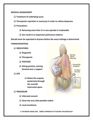 9 DR MAGDI AWAD SASI SIMPLE APPROACH TO PLEURAL EFFUSION 2014
MEDICAL MANAGEMNT
 Treatment of underlying cause
 Therapeutic aspiration is necessary in order to relieve dyspnoea
 Precautions:
 Removing more than 1L in one episode in inadvisable
 Can result in re-expansion pulmonary oedema
Should never be aspirated to dryness before the exact etiology is determined
THORACOCENTESIS
 INDICATIONS
 Diagnostic
 Therapeutic
 POSITION
 Sitting position, leaning
forward over a support
 SITE
 Below the scapula,
posteriorly through
the seventh
intercostal space
 PROCEDURE
 Informed consent
 Clean the area with povidine iodine
 Local anesthesia
 