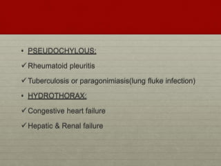 • PSEUDOCHYLOUS:
Rheumatoid pleuritis
Tuberculosis or paragonimiasis(lung fluke infection)
• HYDROTHORAX:
Congestive heart failure
Hepatic & Renal failure
 