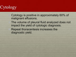 Cytology
 Cytology is positive in approximately 60% of
malignant effusions.
 The volume of pleural fluid analyzed does not
impact the yield of cytologic diagnosis.
 Repeat thoracentesis increases the
diagnostic yield.
 