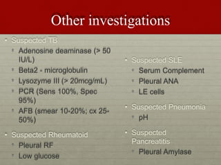 Other investigations
• Suspected TB
• Adenosine deaminase (> 50
IU/L)
• Beta2 - microglobulin
• Lysozyme III (> 20mcg/mL)
• PCR (Sens 100%, Spec
95%)
• AFB (smear 10-20%; cx 25-
50%)
• Suspected Rheumatoid
• Pleural RF
• Low glucose
• Suspected SLE
• Serum Complement
• Pleural ANA
• LE cells
• Suspected Pneumonia
• pH
• Suspected
Pancreatitis
• Pleural Amylase
 