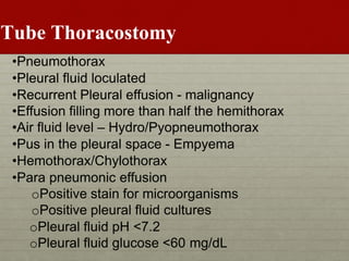 Tube Thoracostomy
•Pneumothorax
•Pleural fluid loculated
•Recurrent Pleural effusion - malignancy
•Effusion filling more than half the hemithorax
•Air fluid level – Hydro/Pyopneumothorax
•Pus in the pleural space - Empyema
•Hemothorax/Chylothorax
•Para pneumonic effusion
oPositive stain for microorganisms
oPositive pleural fluid cultures
oPleural fluid pH <7.2
oPleural fluid glucose <60 mg/dL
 