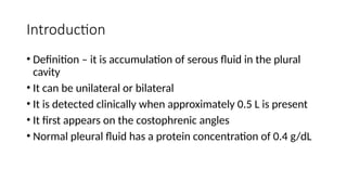 Introduction
• Definition – it is accumulation of serous fluid in the plural
cavity
• It can be unilateral or bilateral
• It is detected clinically when approximately 0.5 L is present
• It first appears on the costophrenic angles
• Normal pleural fluid has a protein concentration of 0.4 g/dL