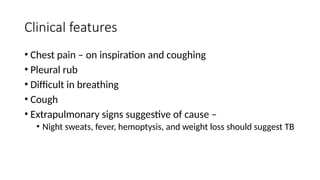 Clinical features
• Chest pain – on inspiration and coughing
• Pleural rub
• Difficult in breathing
• Cough
• Extrapulmonary signs suggestive of cause –
• Night sweats, fever, hemoptysis, and weight loss should suggest TB