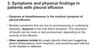 3. Symptoms and physical findings in
patients with pleural effusion
• Dyspnea or breathlessness is the cardinal symptom of
pleural effusion
• Besides symptoms that are due to accompanying or underlying
diseases, dyspnea is the only direct symptom. This shortness
of breath can be more or less pronounced, depending on the
severity of the effusion.
• Other symptoms include dry cough, pleuritic chest pain (suggesting
pleural inflammation), chest ‘heaviness’, and sometimes pain referred
to the shoulder or abdomen
 