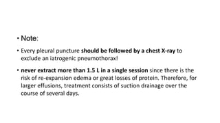 • Note:
• Every pleural puncture should be followed by a chest X-ray to
exclude an iatrogenic pneumothorax!
• never extract more than 1.5 L in a single session since there is the
risk of re-expansion edema or great losses of protein. Therefore, for
larger effusions, treatment consists of suction drainage over the
course of several days.
 