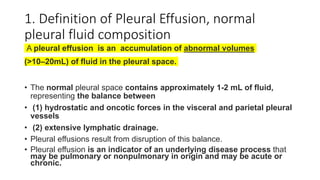 1. Definition of Pleural Effusion, normal
pleural fluid composition
A pleural effusion is an accumulation of abnormal volumes
(>10–20mL) of fluid in the pleural space.
• The normal pleural space contains approximately 1-2 mL of fluid,
representing the balance between
• (1) hydrostatic and oncotic forces in the visceral and parietal pleural
vessels
• (2) extensive lymphatic drainage.
• Pleural effusions result from disruption of this balance.
• Pleural effusion is an indicator of an underlying disease process that
may be pulmonary or nonpulmonary in origin and may be acute or
chronic.
 