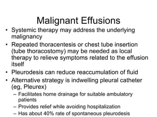 Malignant Effusions
• Systemic therapy may address the underlying
  malignancy
• Repeated thoracentesis or chest tube insertion
  (tube thoracostomy) may be needed as local
  therapy to relieve symptoms related to the effusion
  itself
• Pleurodesis can reduce reaccumulation of fluid
• Alternative strategy is indwelling pleural catheter
  (eg, Pleurex)
  – Facilitates home drainage for suitable ambulatory
    patients
  – Provides relief while avoiding hospitalization
  – Has about 40% rate of spontaneous pleurodesis
 
