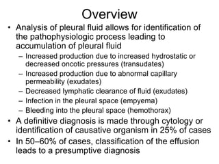 Overview
• Analysis of pleural fluid allows for identification of
  the pathophysiologic process leading to
  accumulation of pleural fluid
   – Increased production due to increased hydrostatic or
     decreased oncotic pressures (transudates)
   – Increased production due to abnormal capillary
     permeability (exudates)
   – Decreased lymphatic clearance of fluid (exudates)
   – Infection in the pleural space (empyema)
   – Bleeding into the pleural space (hemothorax)
• A definitive diagnosis is made through cytology or
  identification of causative organism in 25% of cases
• In 50–60% of cases, classification of the effusion
  leads to a presumptive diagnosis
 