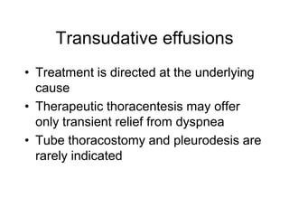 Transudative effusions
• Treatment is directed at the underlying
  cause
• Therapeutic thoracentesis may offer
  only transient relief from dyspnea
• Tube thoracostomy and pleurodesis are
  rarely indicated
 