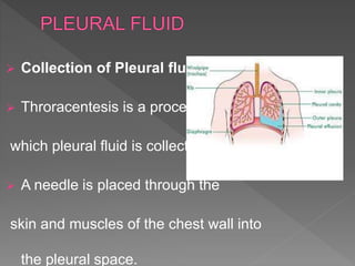  Collection of Pleural fluid:
 Throracentesis is a process by
which pleural fluid is collected.
 A needle is placed through the
skin and muscles of the chest wall into
the pleural space.
 