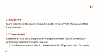 14
If Exudative
More diagnostic tests are required in order to determine the cause of the
local disease
If Transudative
Establish or rule out a diagnosis of congestive heart failure, cirrhosis, or
pulmonary embolism or other causes
Initial measurement should be limited to the PF protein and LDH levels.
 