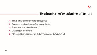 Evaluation of exudative effusion
17
Total and differential cell counts
Smears and cultures for organisms
Glucose and LDH levels
Cytologic analysis
Pleural-fluid marker of tuberculosis – ADA>35u/l
 
