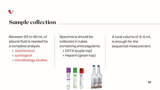 Sample collection
Specimens should be
collected in tubes
containing anticoagulants
EDTA (puple top)
Heparin (green top)
Between 20 to 40 mL of
pleural fluid is needed for
a complete analysis
biochemical
cytological
microbiology studies
09
A total volume of 3–5 mL
is enough for the
sequential measurement
 