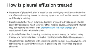 How is pleural effusion treated
• Treatment of pleural effusion is based on the underlying condition and whether
the effusion is causing severe respiratory symptoms, such as shortness of breath
or difficulty breathing.
• Diuretics and other heart failure medications are used to treat pleural effusion
caused by congestive heart failure or other medical causes. A malignant effusion
may also require treatment with chemotherapy, radiation therapy or a
medication infusion within the chest.
• A pleural effusion that is causing respiratory symptoms may be drained using
therapeutic thoracentesis or through a chest tube (called tube thoracostomy).
• Pleural sclerosis performed with sclerosing agents (such as talc, doxycycline, and
tetracycline) is 50 percent successful in preventing the recurrence of pleural
effusions.
 