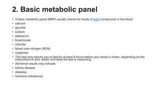 2. Basic metabolic panel
• A basic metabolic panel (BMP) usually checks for levels of eight compounds in the blood:
• calcium
• glucose
• sodium
• potassium
• bicarbonate
• chloride
• blood urea nitrogen (BUN)
• creatinine
• This test may require you to fast for at least 8 hours before your blood is drawn, depending on the
instructions of your doctor and what the test is measuring.
• Abnormal results may indicate:
• kidney disease
• diabetes
• hormone imbalances
 