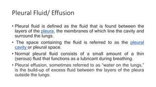 Pleural Fluid/ Effusion
• Pleural fluid is defined as the fluid that is found between the
layers of the pleura, the membranes of which line the cavity and
surround the lungs.
• The space containing the fluid is referred to as the pleural
cavity or pleural space.
• Normal pleural fluid consists of a small amount of a thin
(serous) fluid that functions as a lubricant during breathing.
• Pleural effusion, sometimes referred to as “water on the lungs,”
is the build-up of excess fluid between the layers of the pleura
outside the lungs.
 