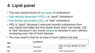 4. Lipid panel
• This test checks levels of two types of cholesterol:
• high-density lipoprotein (HDL), or “good” cholesterol
• low-density lipoprotein (LDL), or “bad” cholesterol
• HDL is “good” because it removes harmful substances from
your blood and helps the liver break them down into waste. LDL
is “bad” because it can cause plaque to develop in your arteries,
increasing your risk of heart disease.
• You may need to fast for at least 8 hours before this test.
High
Low/Optimal
HDL >60 mg/dL
male: <40 mg/dL; female: <50 mg/dL
(low)
LDL >160 mg/dL <100 mg/dL (optimal)
 